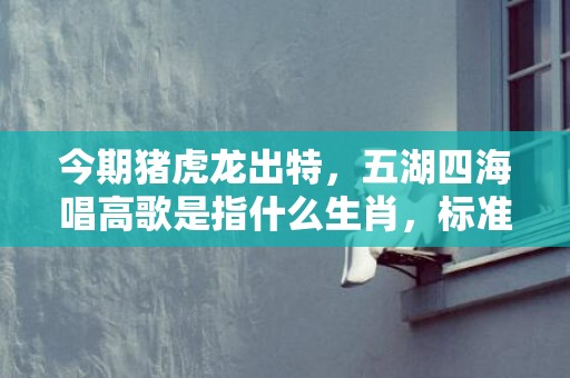 今期猪虎龙出特，五湖四海唱高歌是指什么生肖，标准成语落实释义