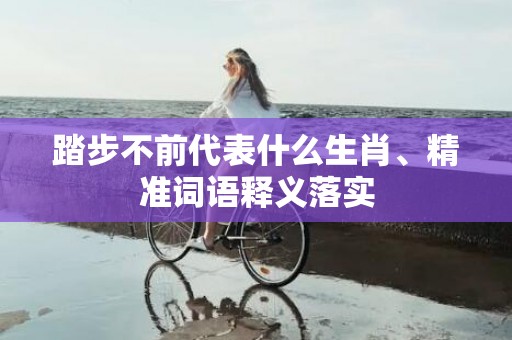 踏步不前代表什么生肖、精准词语释义落实
