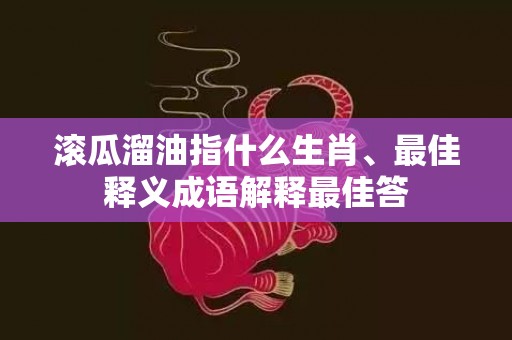 滚瓜溜油指什么生肖、最佳释义成语解释最佳答