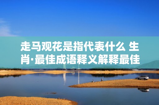 走马观花是指代表什么 生肖·最佳成语释义解释最佳答
