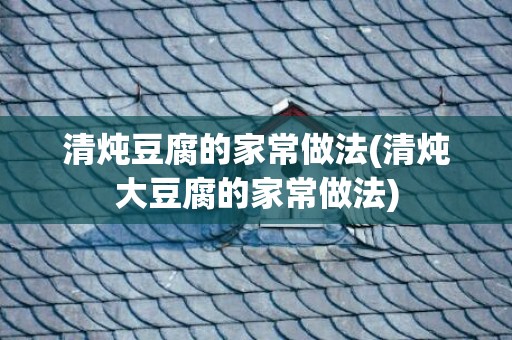 清炖豆腐的家常做法(清炖大豆腐的家常做法)