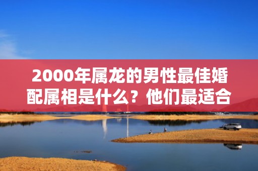 2000年属龙的男性最佳婚配属相是什么？他们最适合与哪个属相的人结婚？
