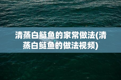 清蒸白鲢鱼的家常做法(清蒸白鲢鱼的做法视频)