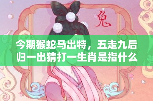 今期猴蛇马出特，五走九后归一出猜打一生肖是指什么生肖·最佳成语解释最佳答