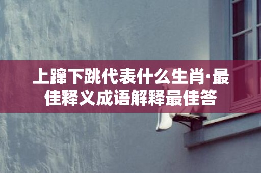 上蹿下跳代表什么生肖·最佳释义成语解释最佳答