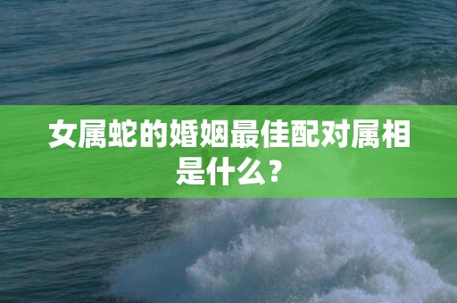 女属蛇的婚姻最佳配对属相是什么？