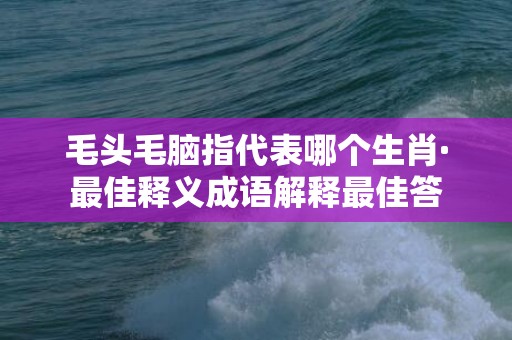 毛头毛脑指代表哪个生肖·最佳释义成语解释最佳答