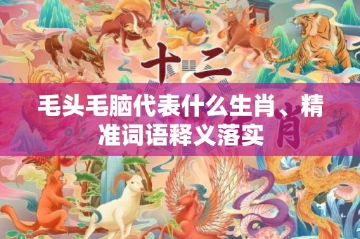 毛头毛脑代表什么生肖、精准词语释义落实