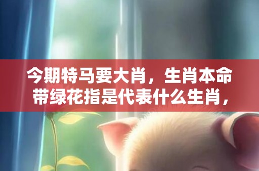 今期特马要大肖，生肖本命带绿花指是代表什么生肖，精准词语释义落实