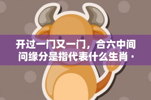 开过一门又一门，合六中间问缘分是指代表什么生肖 ·最佳释义成语解释最佳答