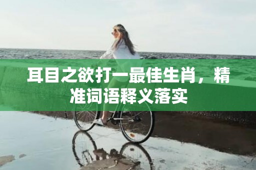 耳目之欲打一最佳生肖，精准词语释义落实