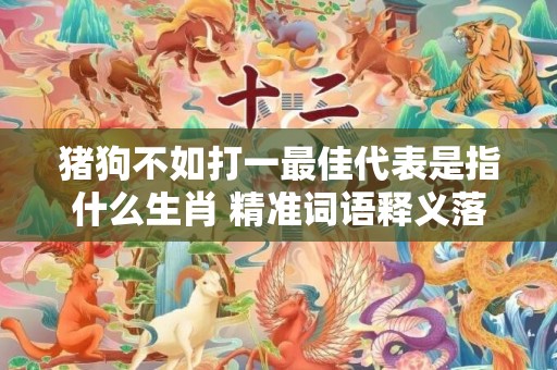 猪狗不如打一最佳代表是指什么生肖 精准词语释义落实