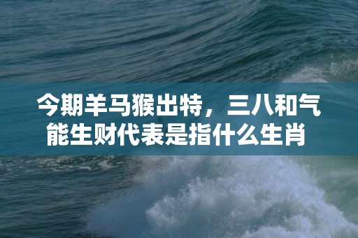 今期羊马猴出特，三八和气能生财代表是指什么生肖 “成语释义解释”