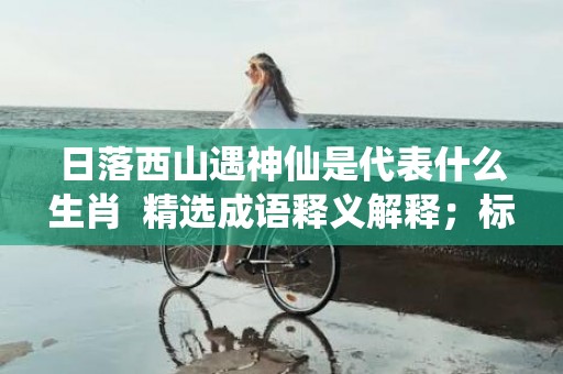 日落西山遇神仙是代表什么生肖  精选成语释义解释；标准成语落实释义