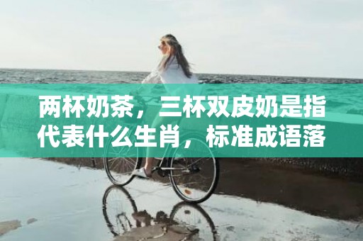 两杯奶茶，三杯双皮奶是指代表什么生肖，标准成语落实释义