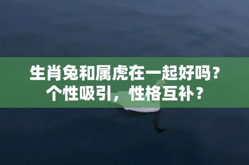生肖兔和属虎在一起好吗？个性吸引，性格互补？