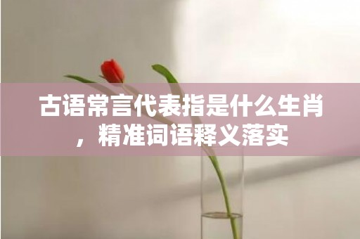 古语常言代表指是什么生肖，精准词语释义落实