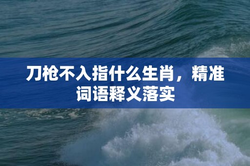 刀枪不入指什么生肖，精准词语释义落实