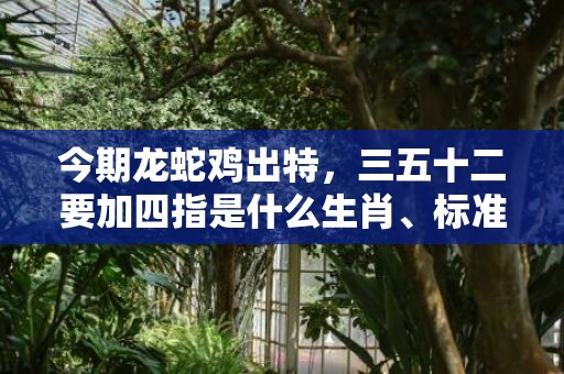今期龙蛇鸡出特，三五十二要加四指是什么生肖、标准成语落实释义