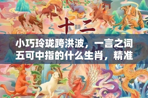小巧玲珑跨洪波，一言之词五可中指的什么生肖，精准词语释义落实