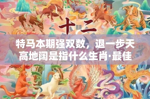 特马本期强双数，退一步天高地阔是指什么生肖·最佳释义成语解释最佳答