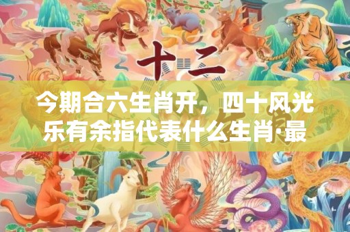 今期合六生肖开，四十风光乐有余指代表什么生肖·最佳释义成语解释最佳答