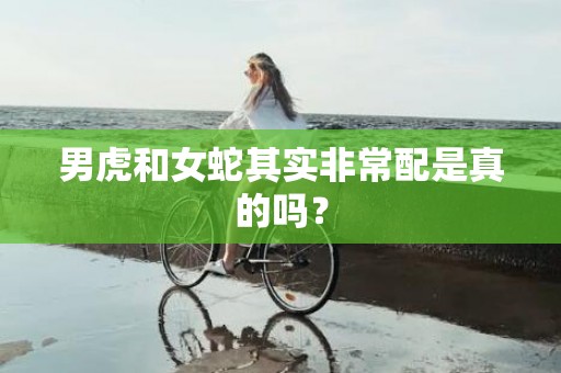 男虎和女蛇其实非常配是真的吗？