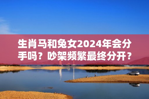 生肖马和兔女2024年会分手吗？吵架频繁最终分开？