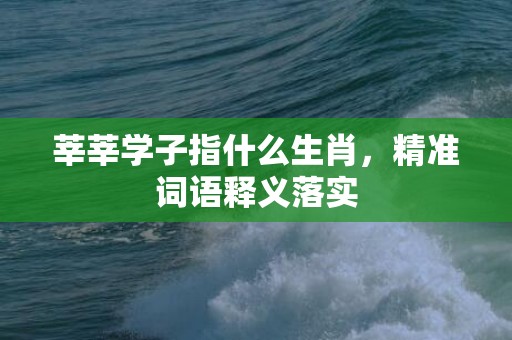 莘莘学子指什么生肖，精准词语释义落实