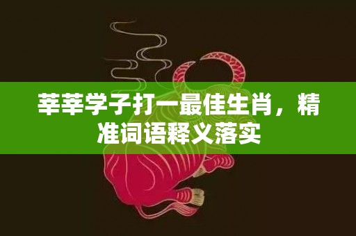莘莘学子打一最佳生肖，精准词语释义落实