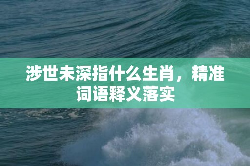 涉世未深指什么生肖，精准词语释义落实