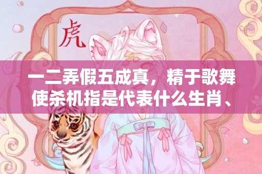 一二弄假五成真，精于歌舞使杀机指是代表什么生肖、标准成语落实释义