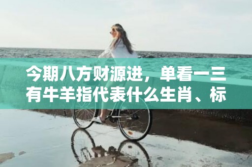 今期八方财源进，单看一三有牛羊指代表什么生肖、标准成语落实释义