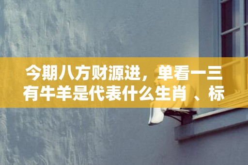 今期八方财源进，单看一三有牛羊是代表什么生肖 、标准成语落实释义