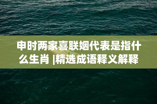 申时两家喜联姻代表是指什么生肖 |精选成语释义解释