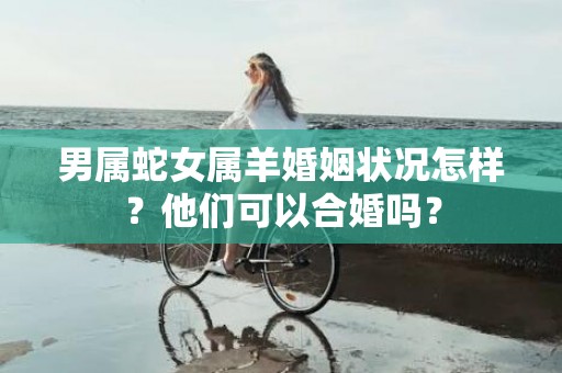 男属蛇女属羊婚姻状况怎样？他们可以合婚吗？