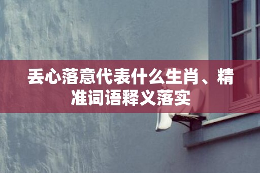 丢心落意代表什么生肖、精准词语释义落实