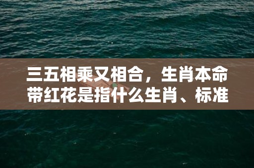 三五相乘又相合，生肖本命带红花是指什么生肖、标准成语落实释义