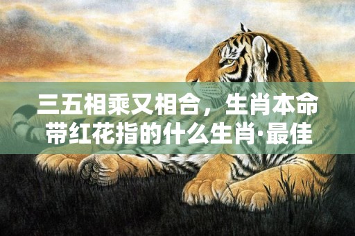 三五相乘又相合，生肖本命带红花指的什么生肖·最佳释义成语解释最佳答