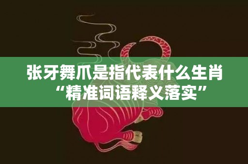 张牙舞爪是指代表什么生肖“精准词语释义落实”