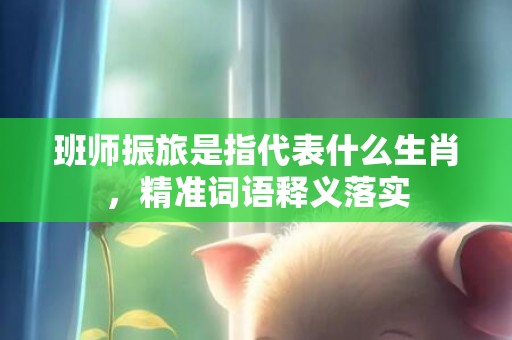 班师振旅是指代表什么生肖，精准词语释义落实