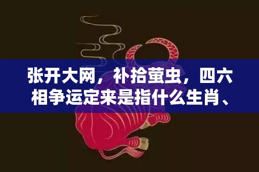 张开大网，补拾萤虫，四六相争运定来是指什么生肖、精准词语释义落实