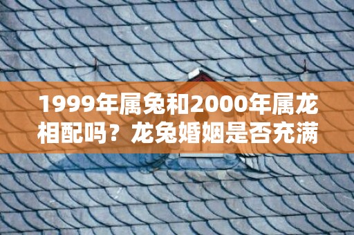 1999年属兔和2000年属龙相配吗？龙兔婚姻是否充满矛盾？