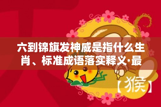 六到锦旗发神威是指什么生肖、标准成语落实释义·最佳释义成语解释最佳答