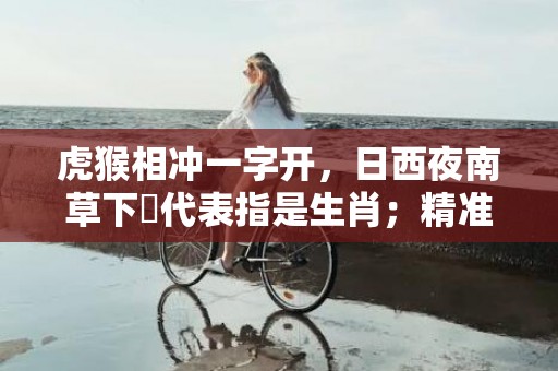 虎猴相冲一字开，日西夜南草下濕代表指是生肖；精准词语释义落实