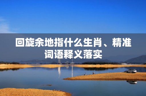 回旋余地指什么生肖、精准词语释义落实