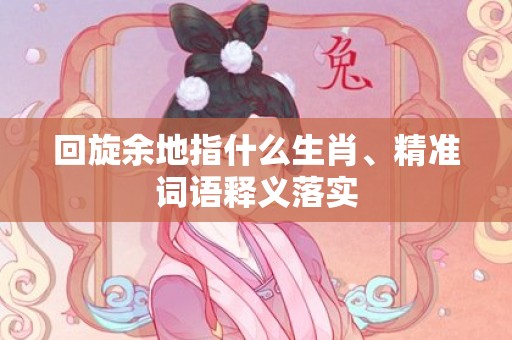回旋余地指什么生肖、精准词语释义落实