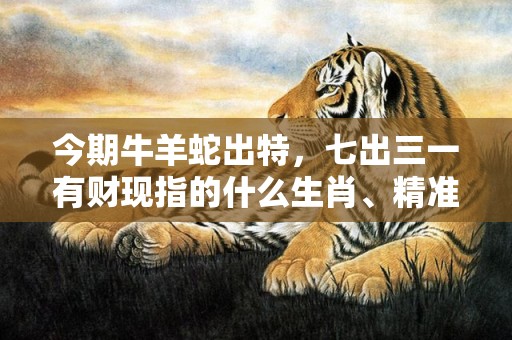 今期牛羊蛇出特，七出三一有财现指的什么生肖、精准词语释义落实