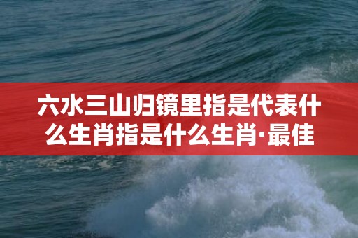 六水三山归镜里指是代表什么生肖指是什么生肖·最佳释义成语解释最佳答