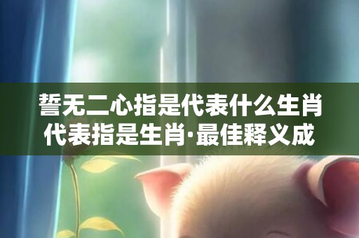 誓无二心指是代表什么生肖代表指是生肖·最佳释义成语解释最佳答